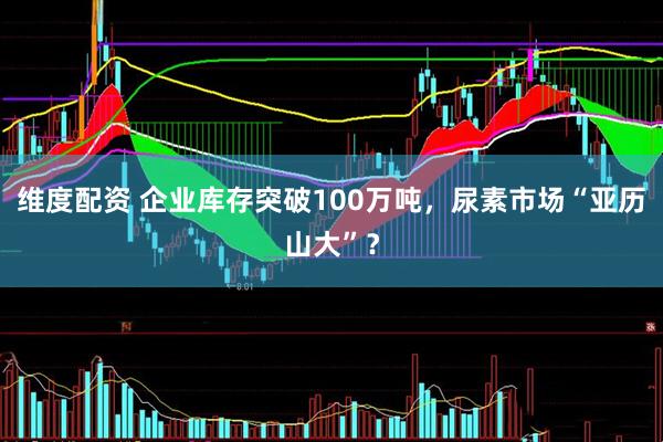 维度配资 企业库存突破100万吨，尿素市场“亚历山大”？