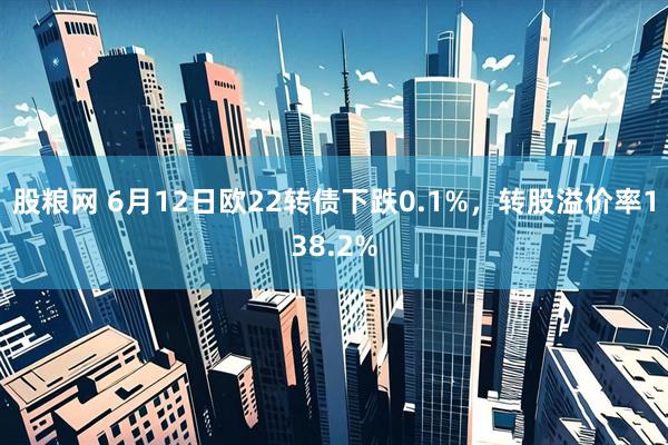 股粮网 6月12日欧22转债下跌0.1%，转股溢价率138.2%