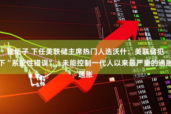 钱坛子 下任美联储主席热门人选沃什：美联储犯下“系统性错误”，未能控制一代人以来最严重的通胀