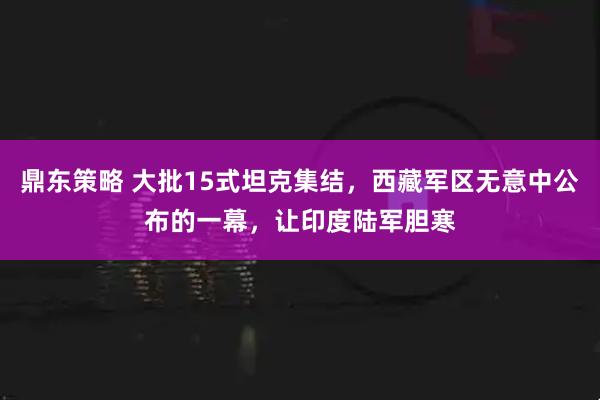 鼎东策略 大批15式坦克集结，西藏军区无意中公布的一幕，让印度陆军胆寒